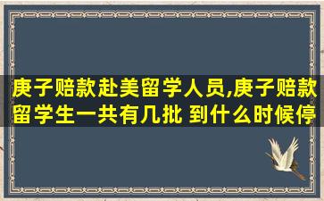 庚子赔款赴美留学人员,庚子赔款留学生一共有几批 到什么时候停止了